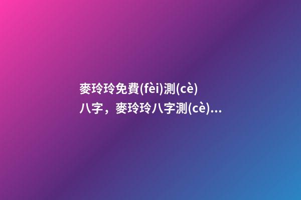 麥玲玲免費(fèi)測(cè)八字，麥玲玲八字測(cè)算準(zhǔn)嗎？ 麥玲玲生辰八字推命，麥玲玲八字求解-第1張-觀點(diǎn)-玄機(jī)派